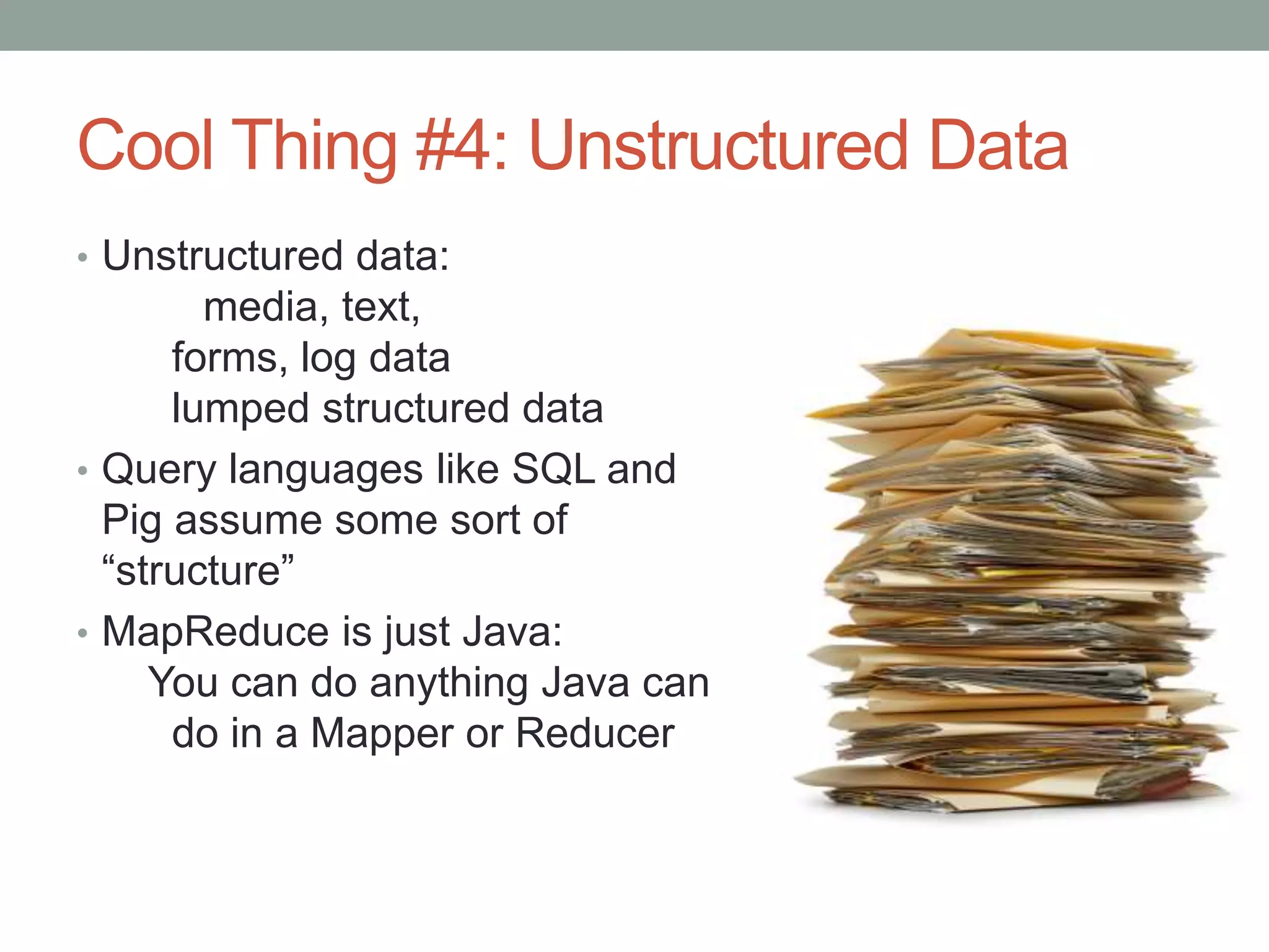 Cool Thing #4: Unstructured Data
• Unstructured data:
media, text,
forms, log data
lumped structured data
• Query languages like SQL and
Pig assume some sort of
“structure”
• MapReduce is just Java:
You can do anything Java can
do in a Mapper or Reducer
 