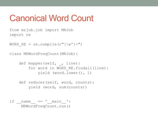 Canonical Word Count
from mrjob.job import MRJob
import re
WORD_RE = re.compile(r"[w']+")
class MRWordFreqCount(MRJob):
def mapper(self, _, line):
for word in WORD_RE.findall(line):
yield (word.lower(), 1)
def reducer(self, word, counts):
yield (word, sum(counts))
if __name__ == '__main__':
MRWordFreqCount.run()
 