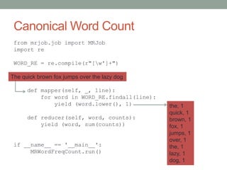 Canonical Word Count
from mrjob.job import MRJob
import re
WORD_RE = re.compile(r"[w']+")
class MRWordFreqCount(MRJob):
def mapper(self, _, line):
for word in WORD_RE.findall(line):
yield (word.lower(), 1)
def reducer(self, word, counts):
yield (word, sum(counts))
if __name__ == '__main__':
MRWordFreqCount.run()
The quick brown fox jumps over the lazy dog
the, 1
quick, 1
brown, 1
fox, 1
jumps, 1
over, 1
the, 1
lazy, 1
dog, 1
 