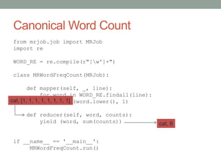 Canonical Word Count
from mrjob.job import MRJob
import re
WORD_RE = re.compile(r"[w']+")
class MRWordFreqCount(MRJob):
def mapper(self, _, line):
for word in WORD_RE.findall(line):
yield (word.lower(), 1)
def reducer(self, word, counts):
yield (word, sum(counts))
if __name__ == '__main__':
MRWordFreqCount.run()
cat, [1, 1, 1, 1, 1, 1, 1, 1]
cat, 8
 