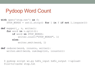 Pydoop Word Count
with open('stop.txt') as f:
STOP_WORDS = set(l.strip() for l in f if not l.isspace())
def mapper(_, v, writer):
for word in v.split():
if word in STOP_WORDS:
writer.count("STOP_WORDS", 1)
else:
writer.emit(word, 1)
def reducer(word, icounts, writer):
writer.emit(word, sum(map(int, icounts)))
$ pydoop script wc.py hdfs_input hdfs_output --upload-
file-to-cache stop.txt
 