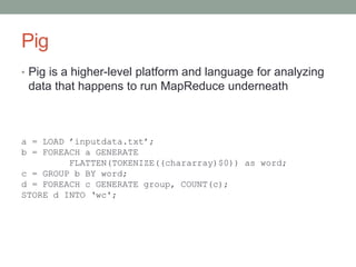 Pig
• Pig is a higher-level platform and language for analyzing
data that happens to run MapReduce underneath
a = LOAD ’inputdata.txt’;
b = FOREACH a GENERATE
FLATTEN(TOKENIZE((chararray)$0)) as word;
c = GROUP b BY word;
d = FOREACH c GENERATE group, COUNT(c);
STORE d INTO ‘wc';
 