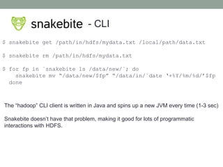 - CLI
$ snakebite get /path/in/hdfs/mydata.txt /local/path/data.txt
$ snakebite rm /path/in/hdfs/mydata.txt
$ for fp in `snakebite ls /data/new/`; do
snakebite mv “/data/new/$fp” “/data/in/`date ‘+%Y/%m/%d/’$fp
done
The “hadoop” CLI client is written in Java and spins up a new JVM every time (1-3 sec)
Snakebite doesn’t have that problem, making it good for lots of programmatic
interactions with HDFS.
 