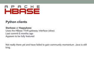 Python clients
Starbase or Happybase
Uses the HBase Thrift gateway interface (slow)
Last commit 6 months ago
Appears to be fully featured
Not really there yet and have failed to gain community momentum. Java is still
king.
 