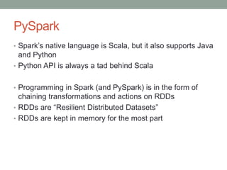 PySpark
• Spark’s native language is Scala, but it also supports Java
and Python
• Python API is always a tad behind Scala
• Programming in Spark (and PySpark) is in the form of
chaining transformations and actions on RDDs
• RDDs are “Resilient Distributed Datasets”
• RDDs are kept in memory for the most part
 