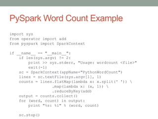 PySpark Word Count Example
import sys
from operator import add
from pyspark import SparkContext
if __name__ == "__main__":
if len(sys.argv) != 2:
print >> sys.stderr, "Usage: wordcount <file>"
exit(-1)
sc = SparkContext(appName="PythonWordCount")
lines = sc.textFile(sys.argv[1], 1)
counts = lines.flatMap(lambda x: x.split(' ')) 
.map(lambda x: (x, 1)) 
.reduceByKey(add)
output = counts.collect()
for (word, count) in output:
print "%s: %i" % (word, count)
sc.stop()
 