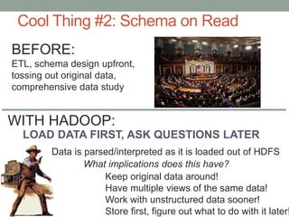 Cool Thing #2: Schema on Read
LOAD DATA FIRST, ASK QUESTIONS LATER
Data is parsed/interpreted as it is loaded out of HDFS
What implications does this have?
BEFORE:
ETL, schema design upfront,
tossing out original data,
comprehensive data study
Keep original data around!
Have multiple views of the same data!
Work with unstructured data sooner!
Store first, figure out what to do with it later!
WITH HADOOP:
 