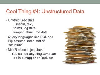 Cool Thing #4: Unstructured Data
• Unstructured data:
media, text,
forms, log data
lumped structured data
• Query languages like SQL and
Pig assume some sort of
“structure”
• MapReduce is just Java:
You can do anything Java can
do in a Mapper or Reducer
 