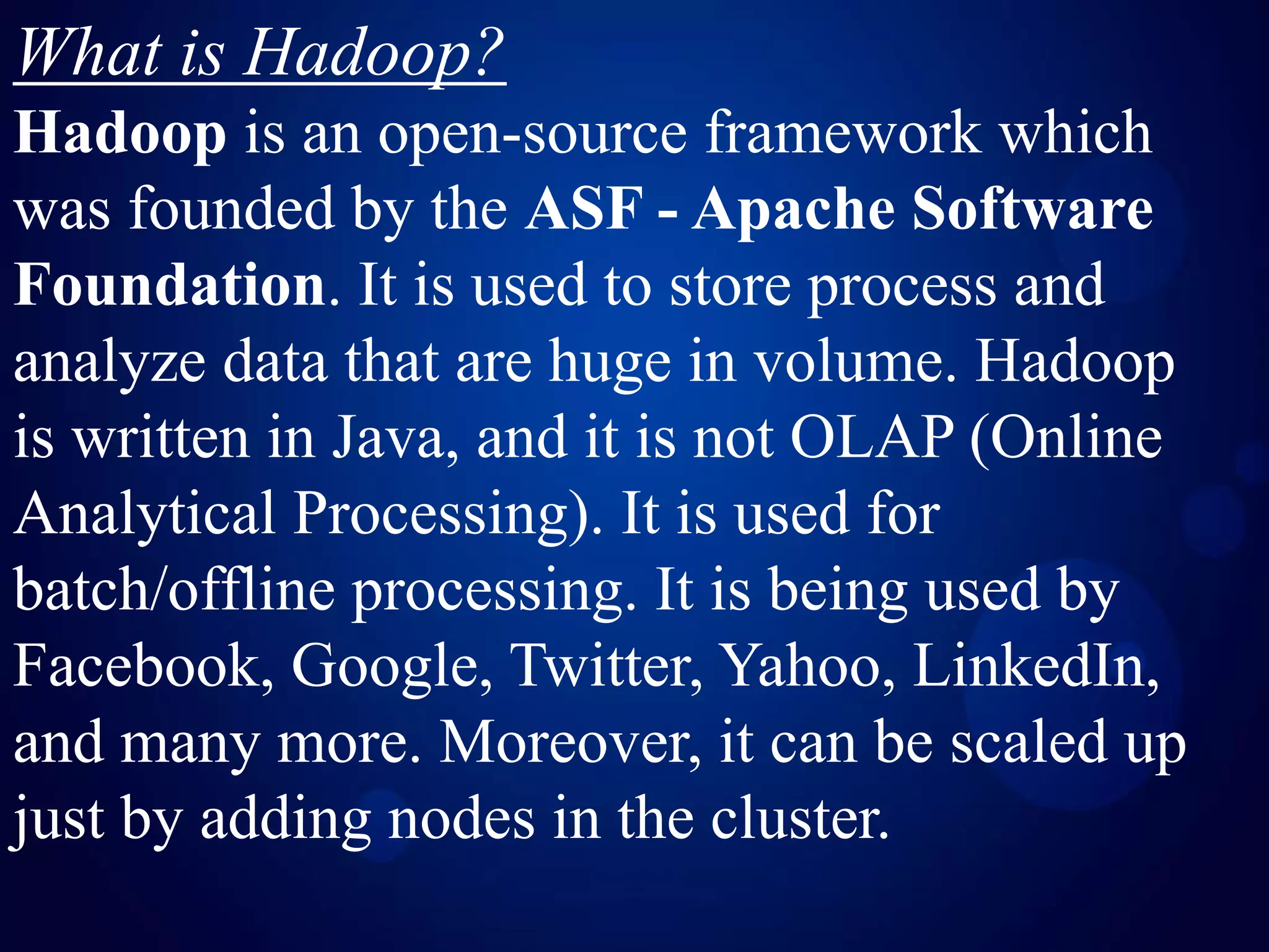 What is Hadoop?
Hadoop is an open-source framework which
was founded by the ASF - Apache Software
Foundation. It is used to store process and
analyze data that are huge in volume. Hadoop
is written in Java, and it is not OLAP (Online
Analytical Processing). It is used for
batch/offline processing. It is being used by
Facebook, Google, Twitter, Yahoo, LinkedIn,
and many more. Moreover, it can be scaled up
just by adding nodes in the cluster.
 