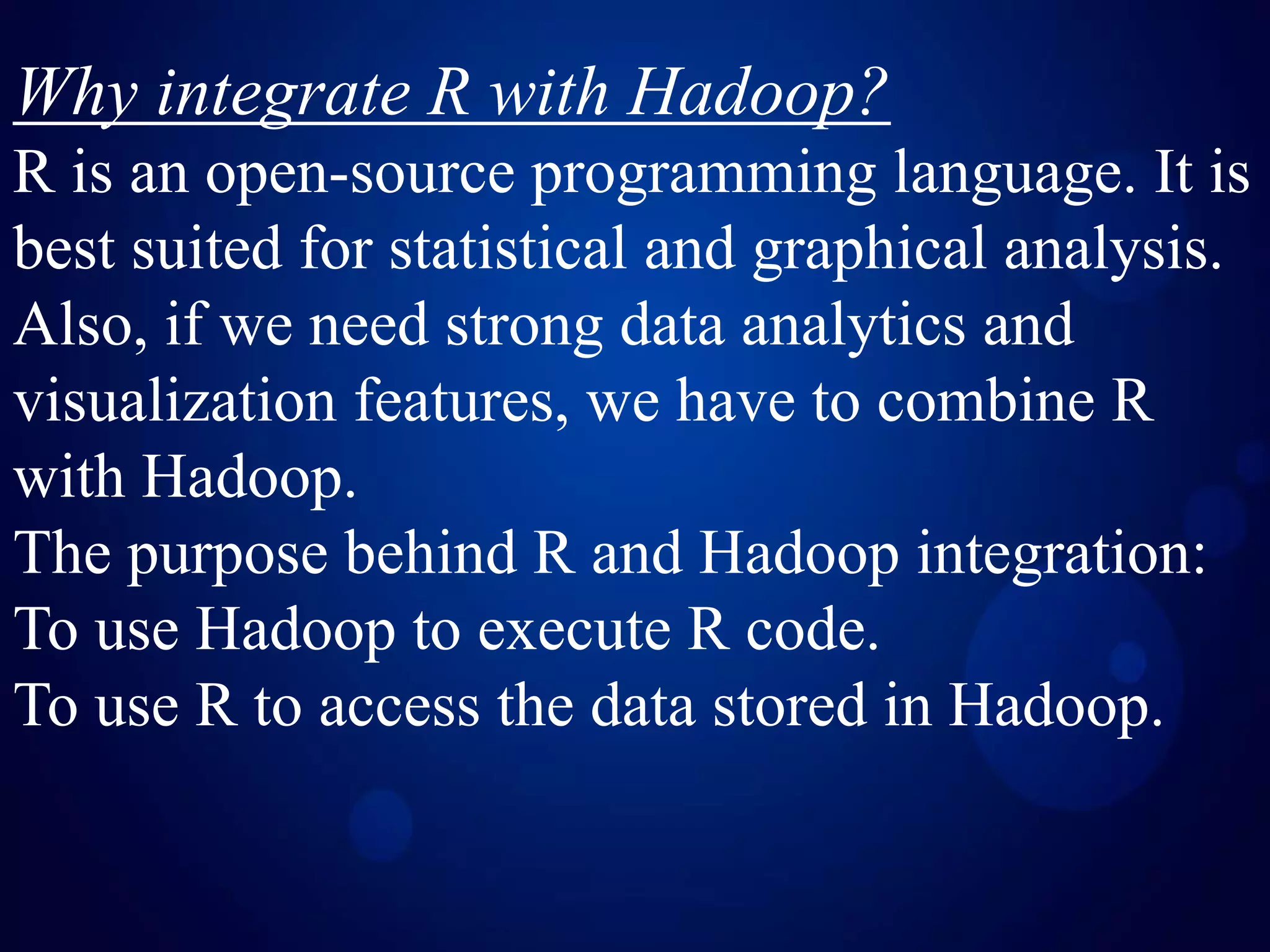 Why integrate R with Hadoop?
R is an open-source programming language. It is
best suited for statistical and graphical analysis.
Also, if we need strong data analytics and
visualization features, we have to combine R
with Hadoop.
The purpose behind R and Hadoop integration:
To use Hadoop to execute R code.
To use R to access the data stored in Hadoop.
 