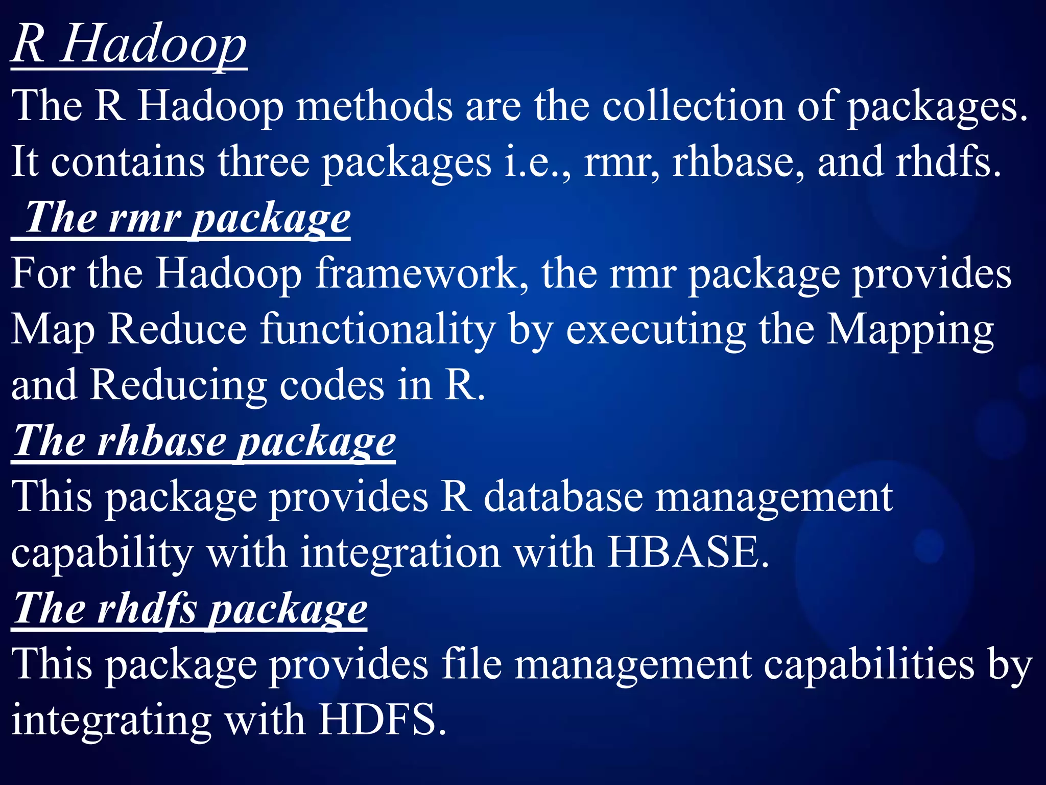 R Hadoop
The R Hadoop methods are the collection of packages.
It contains three packages i.e., rmr, rhbase, and rhdfs.
The rmr package
For the Hadoop framework, the rmr package provides
Map Reduce functionality by executing the Mapping
and Reducing codes in R.
The rhbase package
This package provides R database management
capability with integration with HBASE.
The rhdfs package
This package provides file management capabilities by
integrating with HDFS.
 