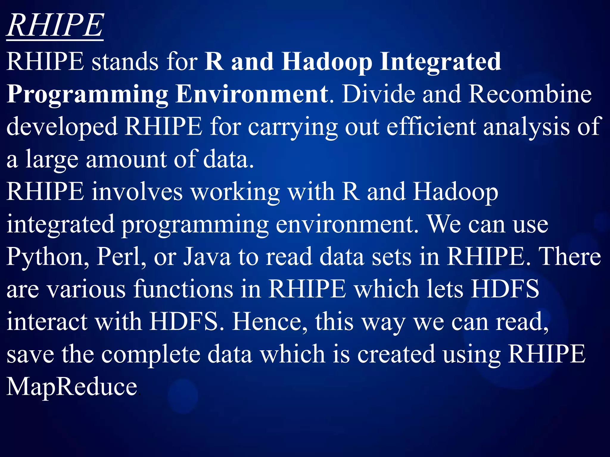 RHIPE
RHIPE stands for R and Hadoop Integrated
Programming Environment. Divide and Recombine
developed RHIPE for carrying out efficient analysis of
a large amount of data.
RHIPE involves working with R and Hadoop
integrated programming environment. We can use
Python, Perl, or Java to read data sets in RHIPE. There
are various functions in RHIPE which lets HDFS
interact with HDFS. Hence, this way we can read,
save the complete data which is created using RHIPE
MapReduce.
 