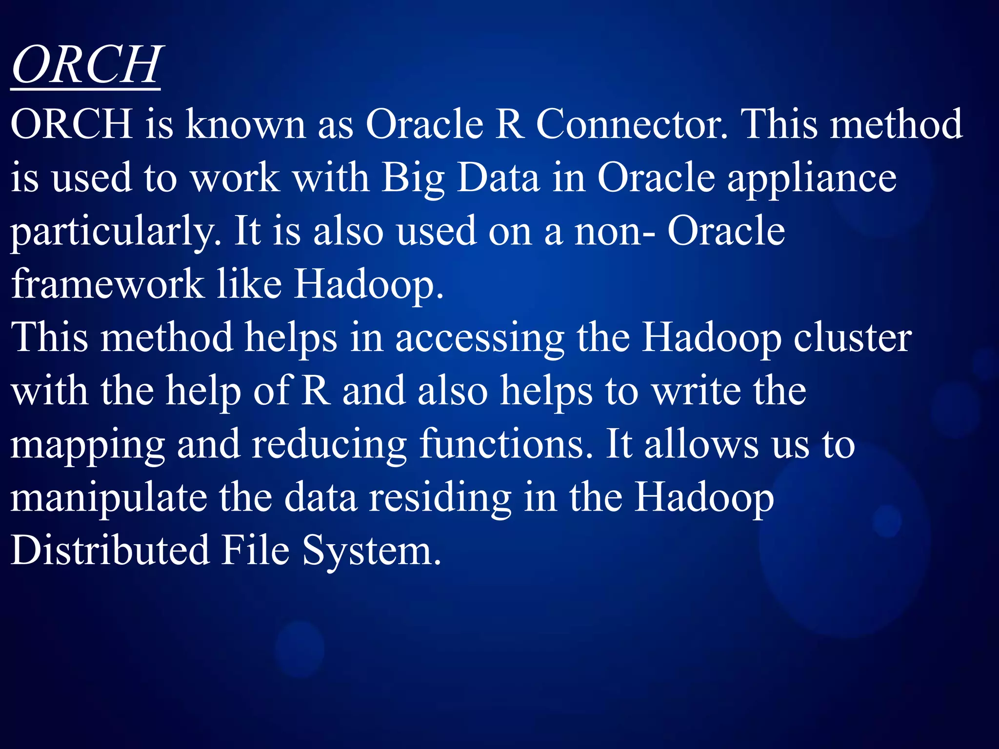 ORCH
ORCH is known as Oracle R Connector. This method
is used to work with Big Data in Oracle appliance
particularly. It is also used on a non- Oracle
framework like Hadoop.
This method helps in accessing the Hadoop cluster
with the help of R and also helps to write the
mapping and reducing functions. It allows us to
manipulate the data residing in the Hadoop
Distributed File System.
 