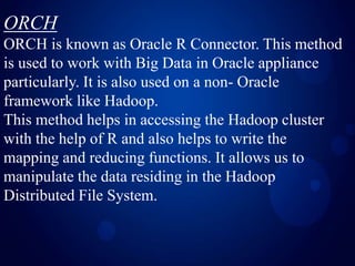 ORCH
ORCH is known as Oracle R Connector. This method
is used to work with Big Data in Oracle appliance
particularly. It is also used on a non- Oracle
framework like Hadoop.
This method helps in accessing the Hadoop cluster
with the help of R and also helps to write the
mapping and reducing functions. It allows us to
manipulate the data residing in the Hadoop
Distributed File System.
 