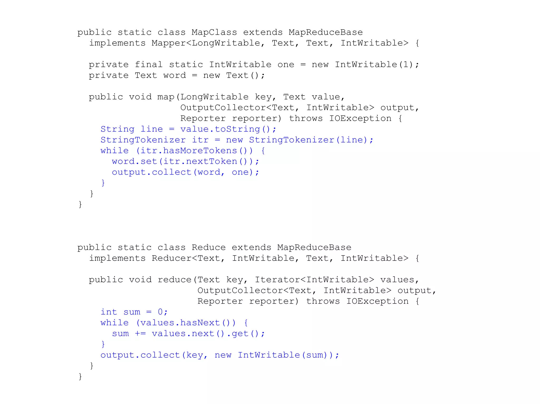 public static class MapClass extends MapReduceBase
  implements Mapper<LongWritable, Text, Text, IntWritable> {

    private final static IntWritable one = new IntWritable(1);
    private Text word = new Text();

    public void map(LongWritable key, Text value,
                    OutputCollector<Text, IntWritable> output,
                    Reporter reporter) throws IOException {
      String line = value.toString();
      StringTokenizer itr = new StringTokenizer(line);
      while (itr.hasMoreTokens()) {
        word.set(itr.nextToken());
        output.collect(word, one);
      }
    }
}



public static class Reduce extends MapReduceBase
  implements Reducer<Text, IntWritable, Text, IntWritable> {

    public void reduce(Text key, Iterator<IntWritable> values,
                       OutputCollector<Text, IntWritable> output,
                       Reporter reporter) throws IOException {
      int sum = 0;
      while (values.hasNext()) {
        sum += values.next().get();
      }
      output.collect(key, new IntWritable(sum));
    }
}
 