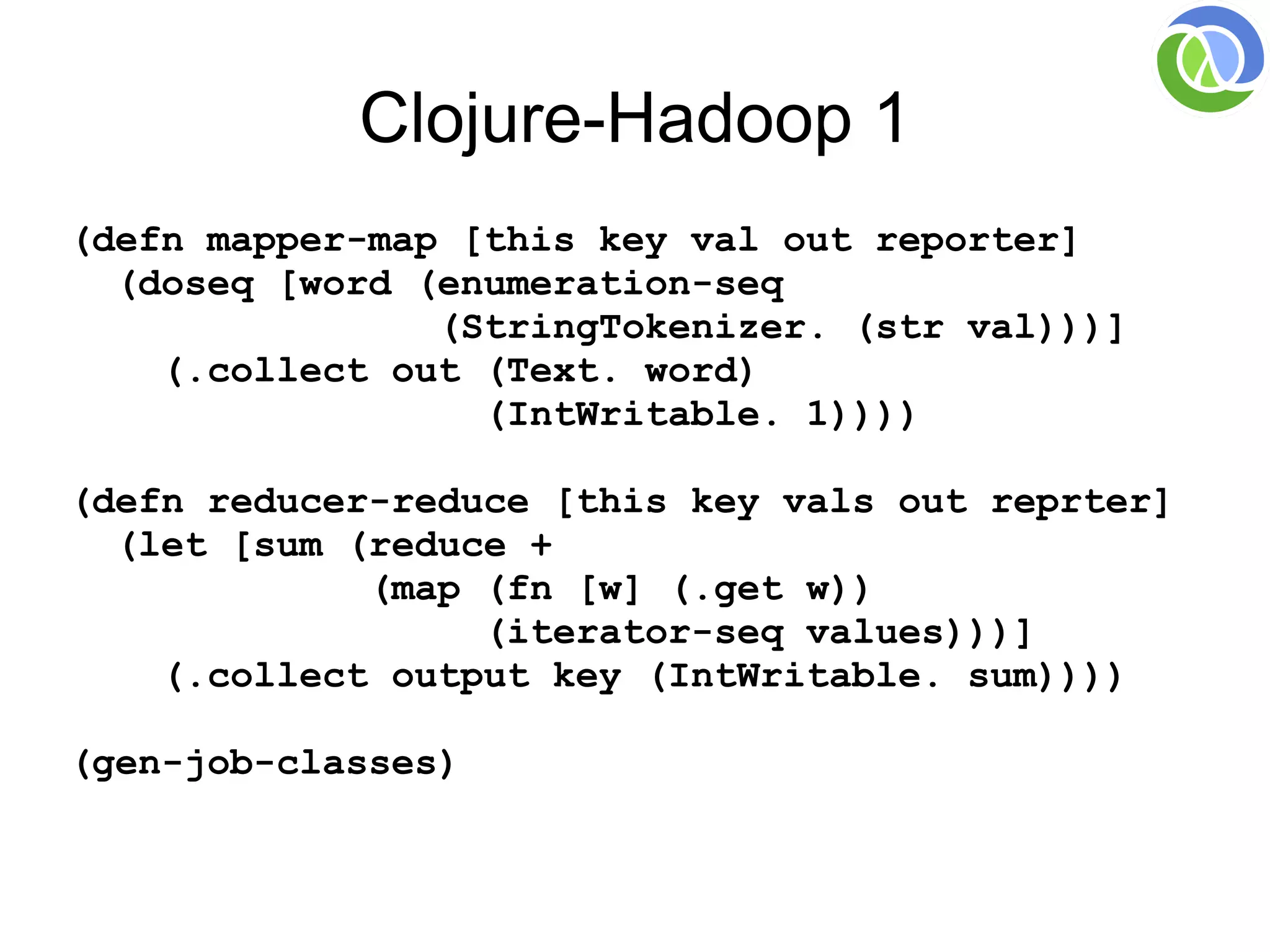 Clojure-Hadoop 1
(defn mapper-map [this key val out reporter]
  (doseq [word (enumeration-seq
                (StringTokenizer. (str val)))]
    (.collect out (Text. word)
                  (IntWritable. 1))))

(defn reducer-reduce [this key vals out reprter]
  (let [sum (reduce +
             (map (fn [w] (.get w))
                  (iterator-seq values)))]
    (.collect output key (IntWritable. sum))))

(gen-job-classes)
 