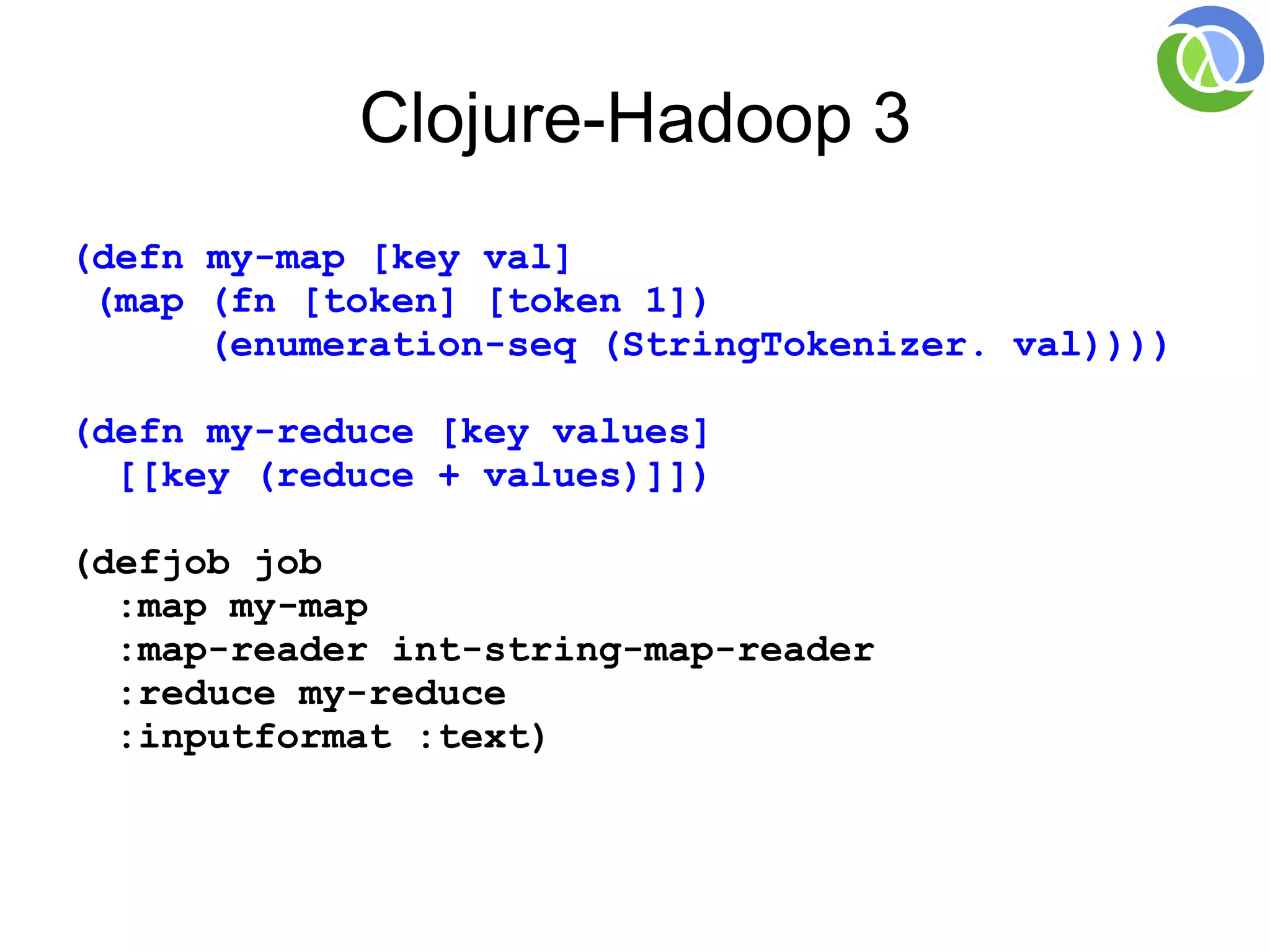 Clojure-Hadoop 3
(defn my-map [key val]
 (map (fn [token] [token 1])
      (enumeration-seq (StringTokenizer. val))))

(defn my-reduce [key values]
  [[key (reduce + values)]])

(defjob job
  :map my-map
  :map-reader int-string-map-reader
  :reduce my-reduce
  :inputformat :text)
 
