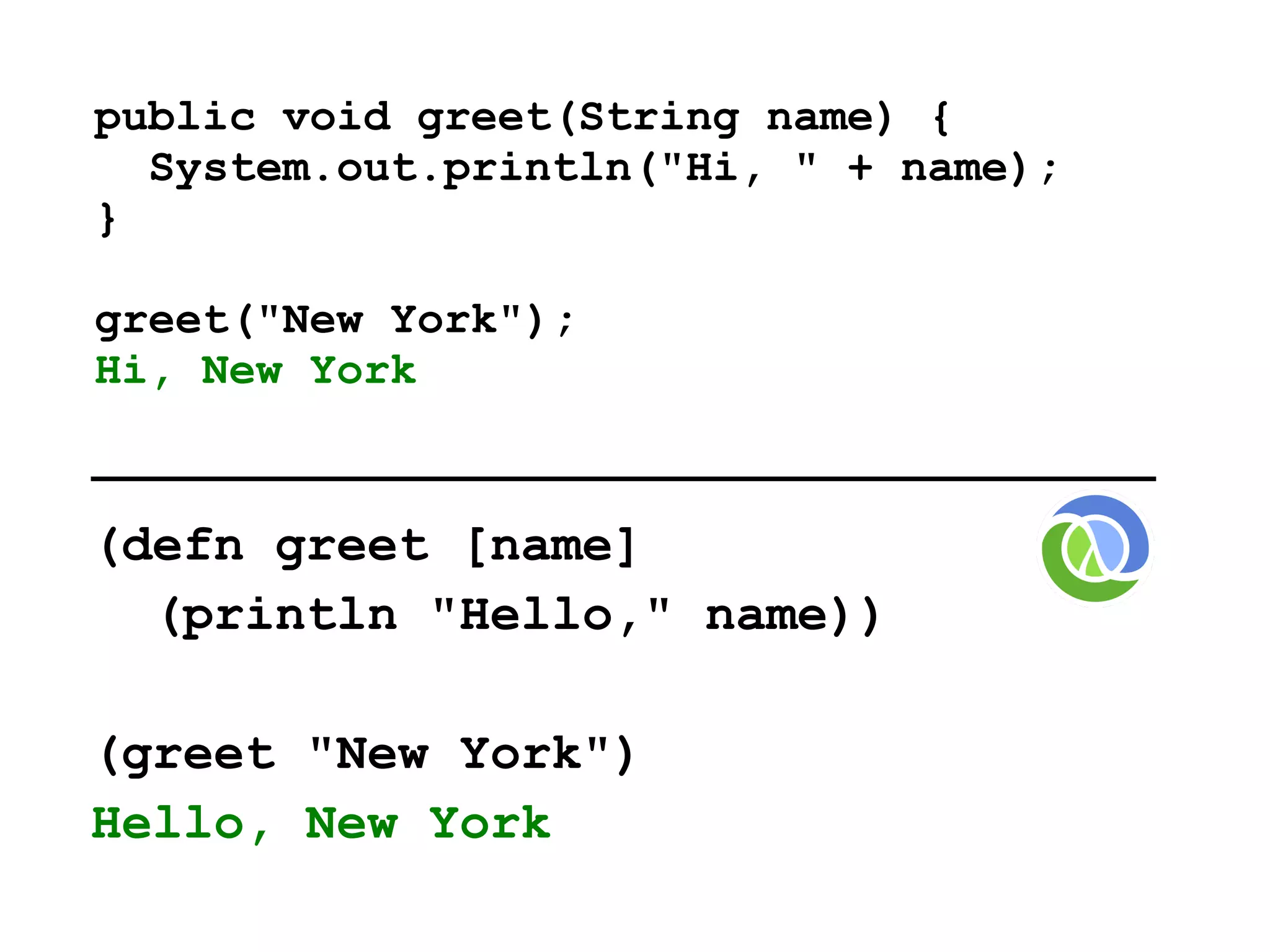 public void greet(String name) {
  System.out.println("Hi, " + name);
}

greet("New York");
Hi, New York


(defn greet [name]
  (println "Hello," name))

(greet "New York")
Hello, New York
 