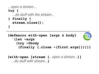 ...open a stream...
try {
    ...do stuff with the stream...
} finally {
    stream.close();
}

(defmacro with-open [args & body]
  `(let ~args
    (try ~@body
     (finally (.close ~(first args))))))

(with-open [stream (...open a stream...)]
  ...do stuff with stream...)
 