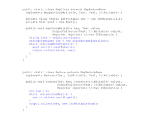 public static class MapClass extends MapReduceBase
  implements Mapper<LongWritable, Text, Text, IntWritable> {

    private final static IntWritable one = new IntWritable(1);
    private Text word = new Text();

    public void map(LongWritable key, Text value,
                    OutputCollector<Text, IntWritable> output,
                    Reporter reporter) throws IOException {
      String line = value.toString();
      StringTokenizer itr = new StringTokenizer(line);
      while (itr.hasMoreTokens()) {
        word.set(itr.nextToken());
        output.collect(word, one);
      }
    }
}



public static class Reduce extends MapReduceBase
  implements Reducer<Text, IntWritable, Text, IntWritable> {

    public void reduce(Text key, Iterator<IntWritable> values,
                       OutputCollector<Text, IntWritable> output,
                       Reporter reporter) throws IOException {
      int sum = 0;
      while (values.hasNext()) {
        sum += values.next().get();
      }
      output.collect(key, new IntWritable(sum));
    }
}
 