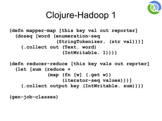 Clojure-Hadoop 1
(defn mapper-map [this key val out reporter]
  (doseq [word (enumeration-seq
                (StringTokenizer. (str val)))]
    (.collect out (Text. word)
                  (IntWritable. 1))))

(defn reducer-reduce [this key vals out reprter]
  (let [sum (reduce +
             (map (fn [w] (.get w))
                  (iterator-seq values)))]
    (.collect output key (IntWritable. sum))))

(gen-job-classes)
 