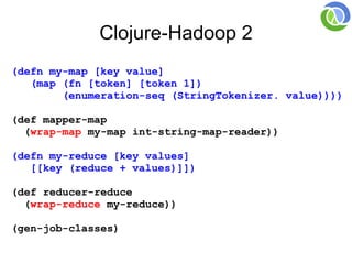 Clojure-Hadoop 2
(defn my-map [key value]
   (map (fn [token] [token 1])
        (enumeration-seq (StringTokenizer. value))))

(def mapper-map
  (wrap-map my-map int-string-map-reader))

(defn my-reduce [key values]
   [[key (reduce + values)]])

(def reducer-reduce
  (wrap-reduce my-reduce))

(gen-job-classes)
 