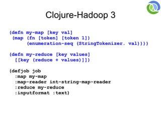 Clojure-Hadoop 3
(defn my-map [key val]
 (map (fn [token] [token 1])
      (enumeration-seq (StringTokenizer. val))))

(defn my-reduce [key values]
  [[key (reduce + values)]])

(defjob job
  :map my-map
  :map-reader int-string-map-reader
  :reduce my-reduce
  :inputformat :text)
 