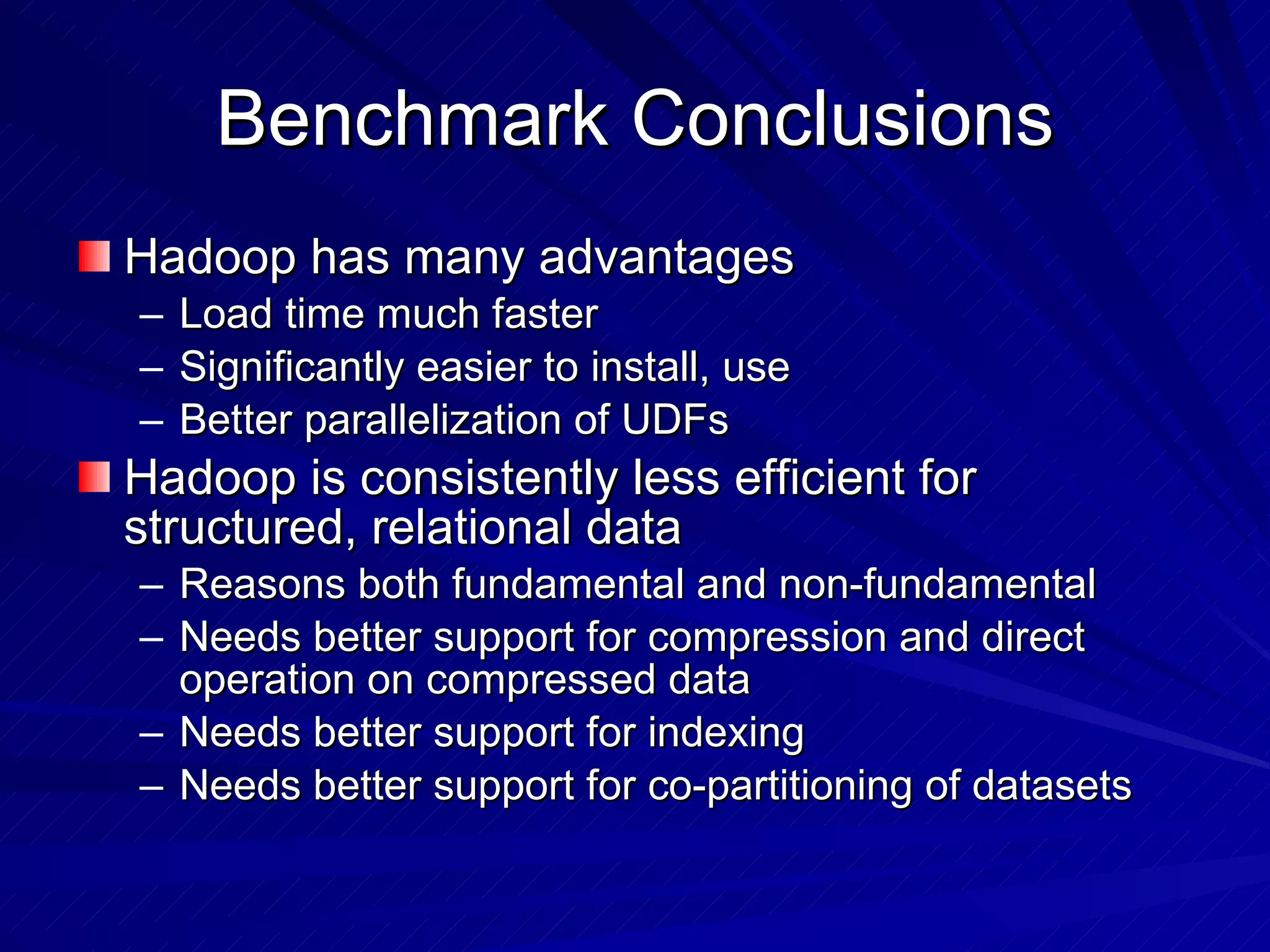 Benchmark Conclusions Hadoop has many advantages Load time much faster Significantly easier to install, use Better parallelization of UDFs Hadoop is consistently less efficient for structured, relational data Reasons both fundamental and non-fundamental Needs better support for compression and direct operation on compressed data Needs better support for indexing Needs better support for co-partitioning of datasets 