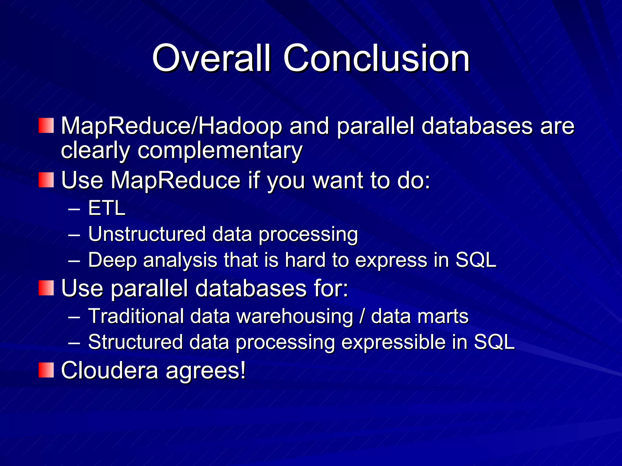 Overall Conclusion MapReduce/Hadoop and parallel databases are clearly complementary Use MapReduce if you want to do: ETL Unstructured data processing Deep analysis that is hard to express in SQL Use parallel databases for: Traditional data warehousing / data marts Structured data processing expressible in SQL Cloudera agrees! 