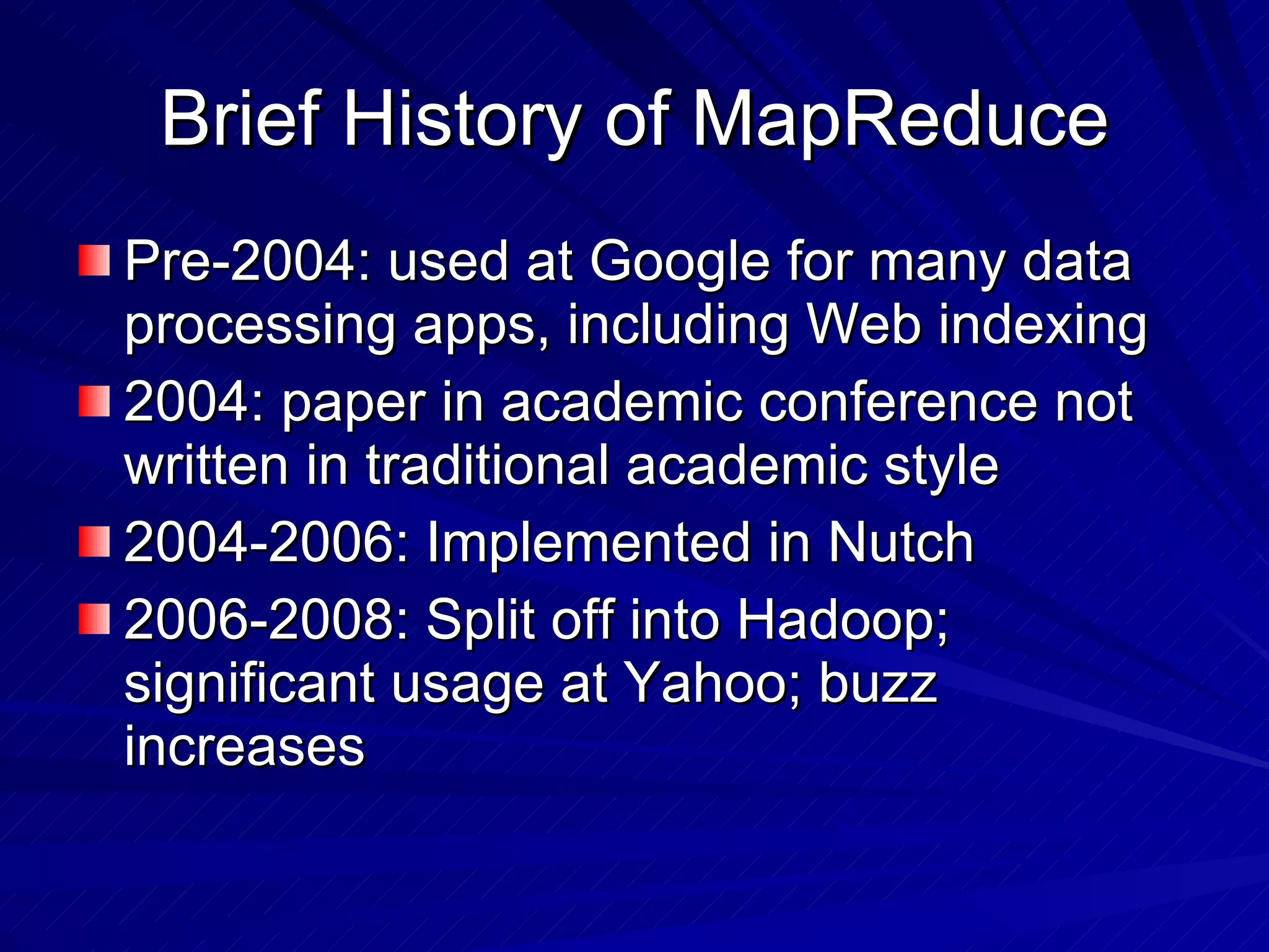 Brief History of MapReduce Pre-2004: used at Google for many data processing apps, including Web indexing 2004: paper in academic conference not written in traditional academic style 2004-2006: Implemented in Nutch 2006-2008: Split off into Hadoop; significant usage at Yahoo; buzz increases 