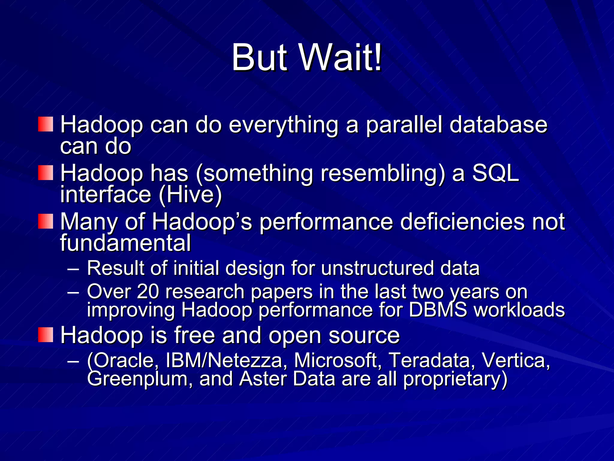 But Wait! Hadoop can do everything a parallel database can do Hadoop has (something resembling) a SQL interface (Hive) Many of Hadoop’s performance deficiencies not fundamental Result of initial design for unstructured data Over 20 research papers in the last two years on improving Hadoop performance for DBMS workloads Hadoop is free and open source (Oracle, IBM/Netezza, Microsoft, Teradata, Vertica, Greenplum, and Aster Data are all proprietary) 