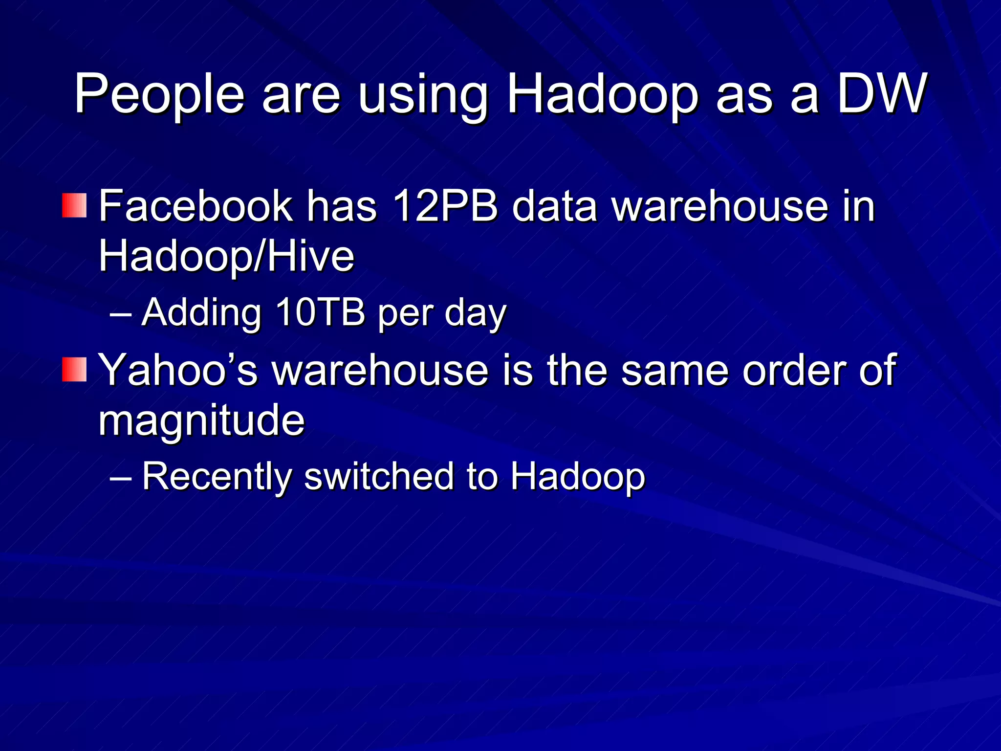 People are using Hadoop as a DW Facebook has 12PB data warehouse in Hadoop/Hive Adding 10TB per day Yahoo’s warehouse is the same order of magnitude Recently switched to Hadoop 
