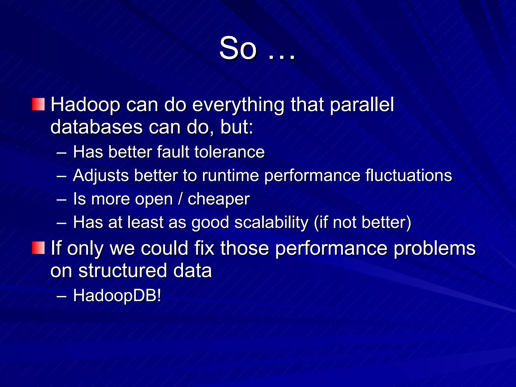 So … Hadoop can do everything that parallel databases can do, but: Has better fault tolerance Adjusts better to runtime performance fluctuations Is more open / cheaper Has at least as good scalability (if not better) If only we could fix those performance problems on structured data HadoopDB! 