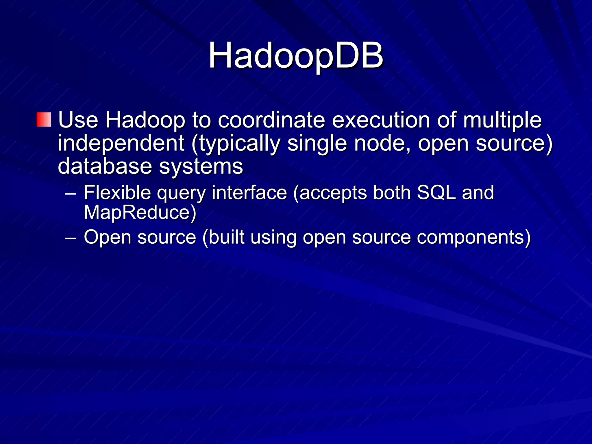 HadoopDB Use Hadoop to coordinate execution of multiple independent (typically single node, open source) database systems Flexible query interface (accepts both SQL and MapReduce) Open source (built using open source components) 