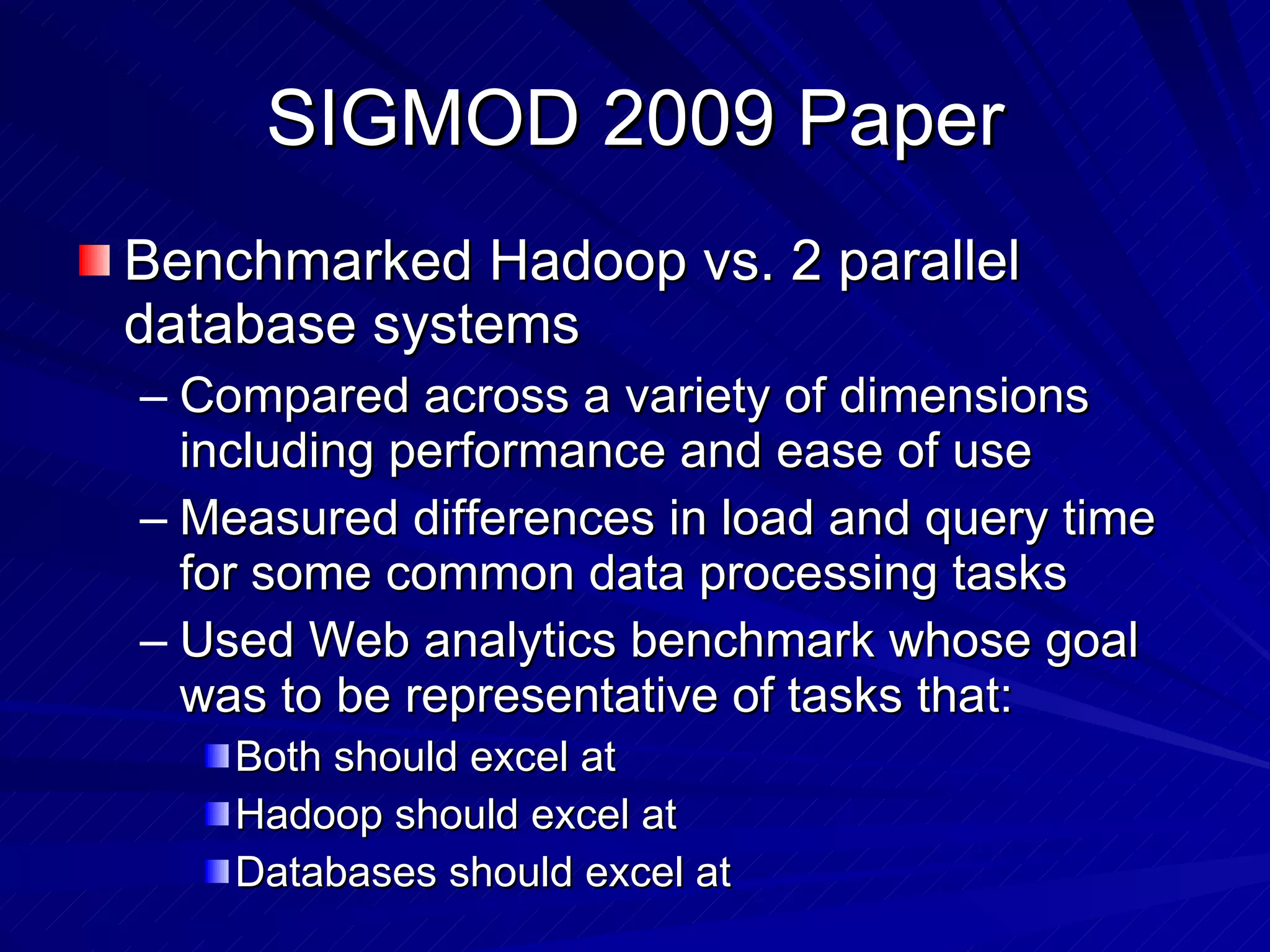 SIGMOD 2009 Paper Benchmarked Hadoop vs. 2 parallel database systems Compared across a variety of dimensions including performance and ease of use Measured differences in load and query time for some common data processing tasks Used Web analytics benchmark whose goal was to be representative of tasks that: Both should excel at Hadoop should excel at Databases should excel at 
