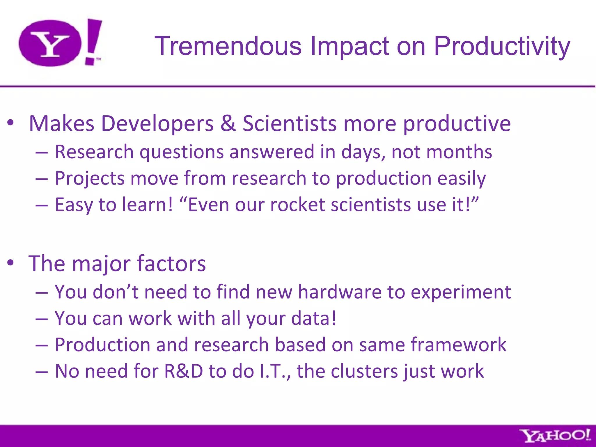 Makes Developers & Scientists more productive Research questions answered in days, not months Projects move from research to production easily Easy to learn! “Even our rocket scientists use it!” The major factors You don’t need to find new hardware to experiment You can work with all your data! Production and research based on same framework No need for R&D to do I.T., the clusters just work Tremendous Impact on Productivity 