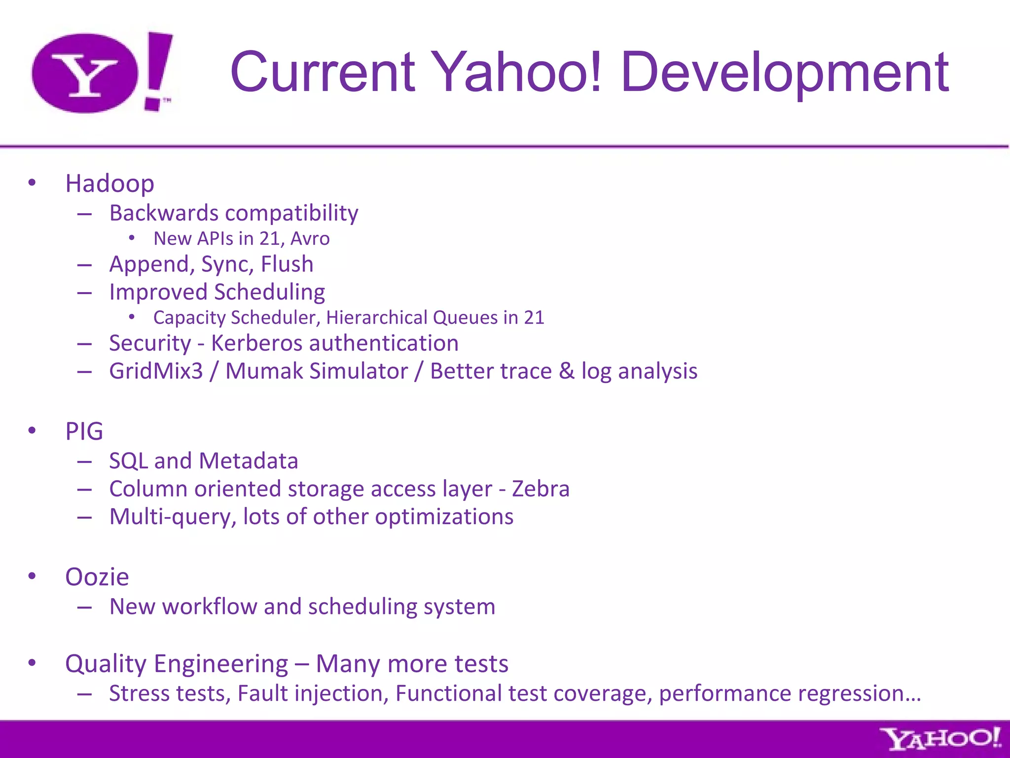 Current Yahoo! Development Hadoop Backwards compatibility New APIs in 21, Avro Append, Sync, Flush Improved Scheduling Capacity Scheduler, Hierarchical Queues in 21 Security - Kerberos authentication GridMix3 / Mumak Simulator / Better trace & log analysis  PIG SQL and Metadata Column oriented storage access layer - Zebra Multi-query, lots of other optimizations Oozie New workflow and scheduling system Quality Engineering – Many more tests Stress tests, Fault injection, Functional test coverage, performance regression… 