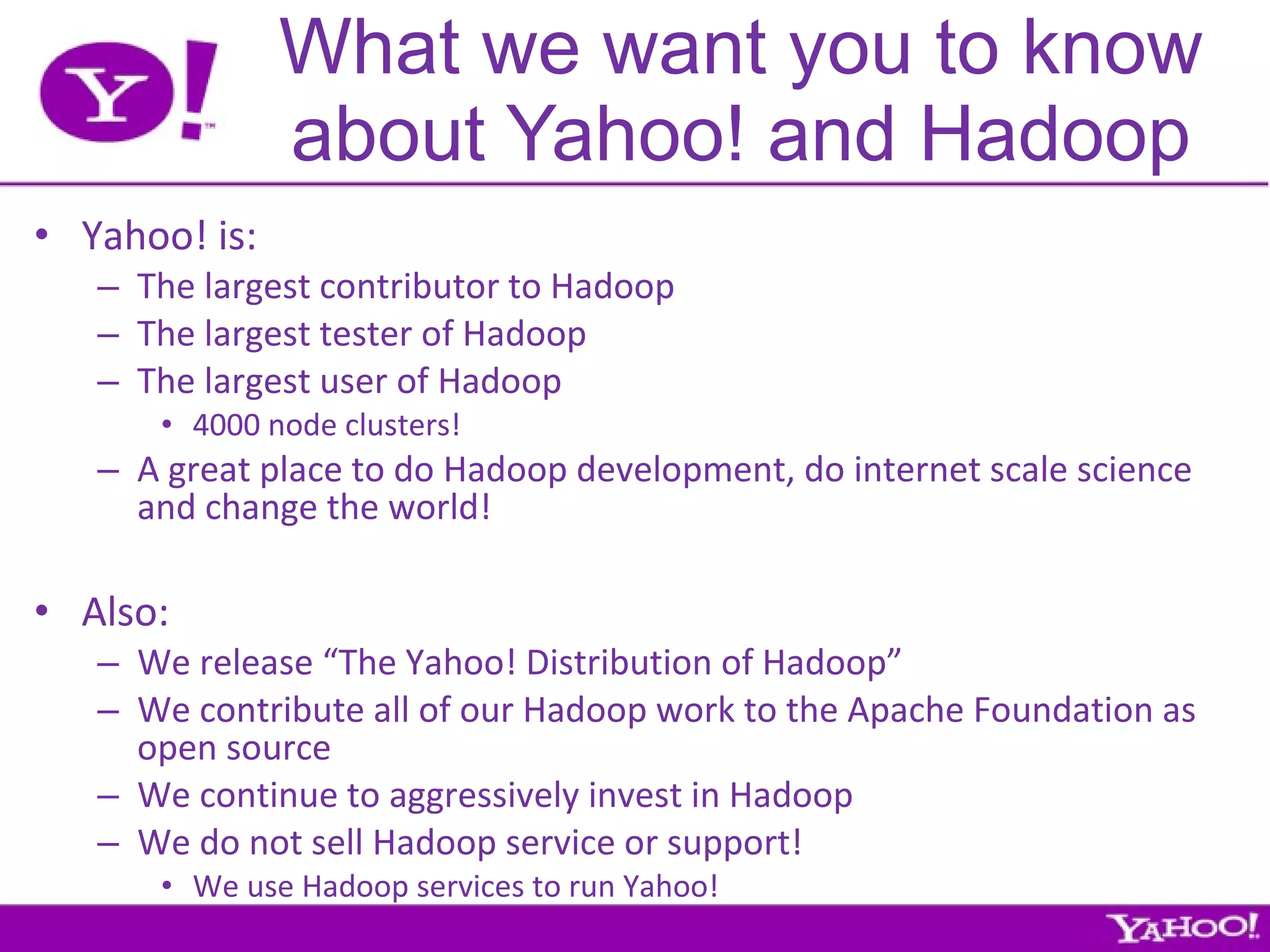 What we want you to know about Yahoo! and Hadoop Yahoo! is: The largest contributor to Hadoop The largest tester of Hadoop The largest user of Hadoop 4000 node clusters! A great place to do Hadoop development, do internet scale science and change the world! Also: We release “The Yahoo! Distribution of Hadoop” We contribute all of our Hadoop work to the Apache Foundation as open source We continue to aggressively invest in Hadoop We do not sell Hadoop service or support!  We use Hadoop services to run Yahoo! 
