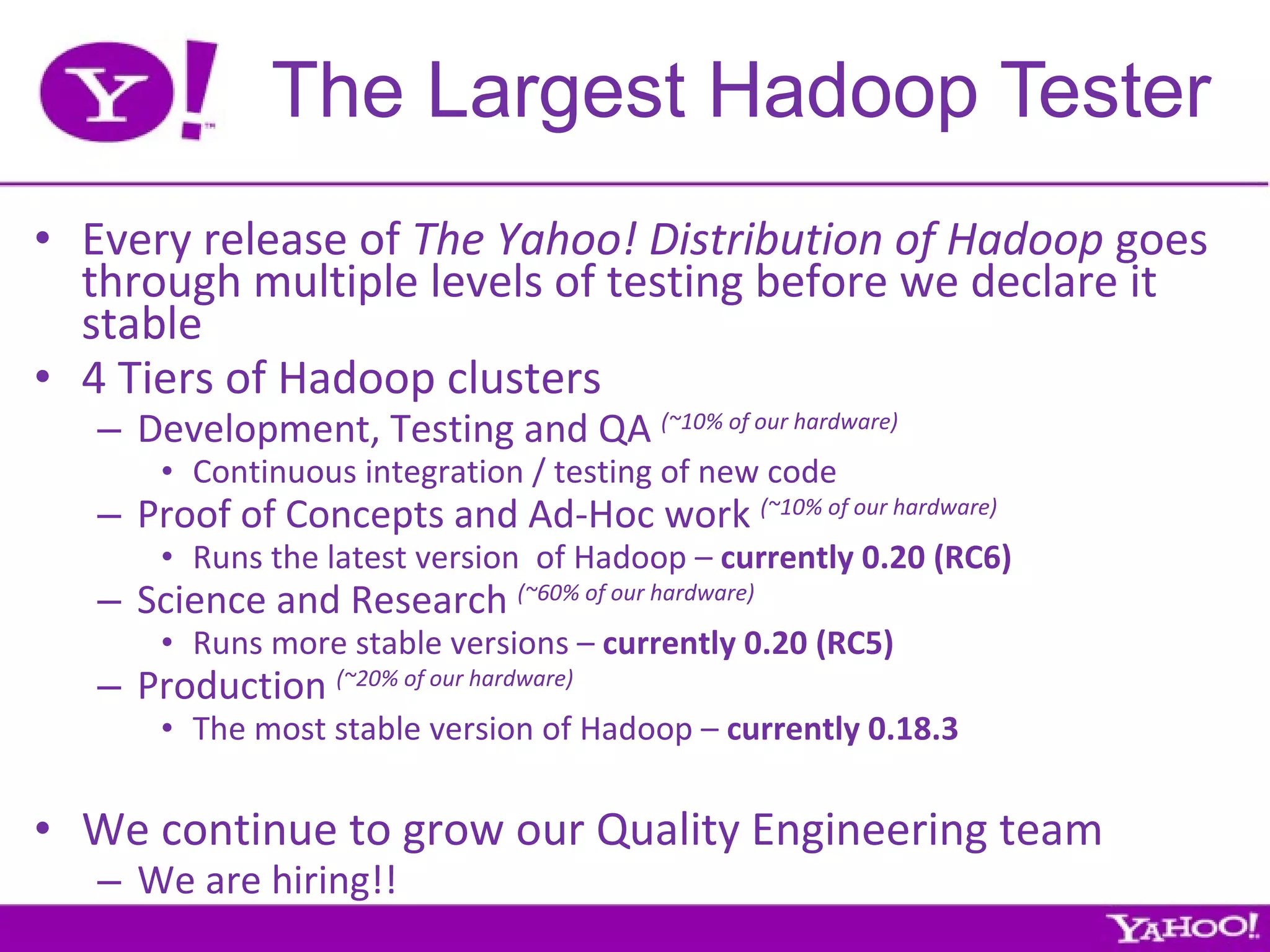 The Largest Hadoop Tester Every release of  The Yahoo! Distribution of Hadoop  goes through multiple levels of testing before we declare it stable 4 Tiers of Hadoop clusters Development, Testing and QA  (~10% of our hardware) Continuous integration / testing of new code Proof of Concepts and Ad-Hoc work  (~10% of our hardware) Runs the latest version  of Hadoop –  currently 0.20 (RC6) Science and Research  (~60% of our hardware) Runs more stable versions –  currently 0.20 (RC5) Production  (~20% of our hardware) The most stable version of Hadoop –  currently 0.18.3 We continue to grow our Quality Engineering team We are hiring!! 