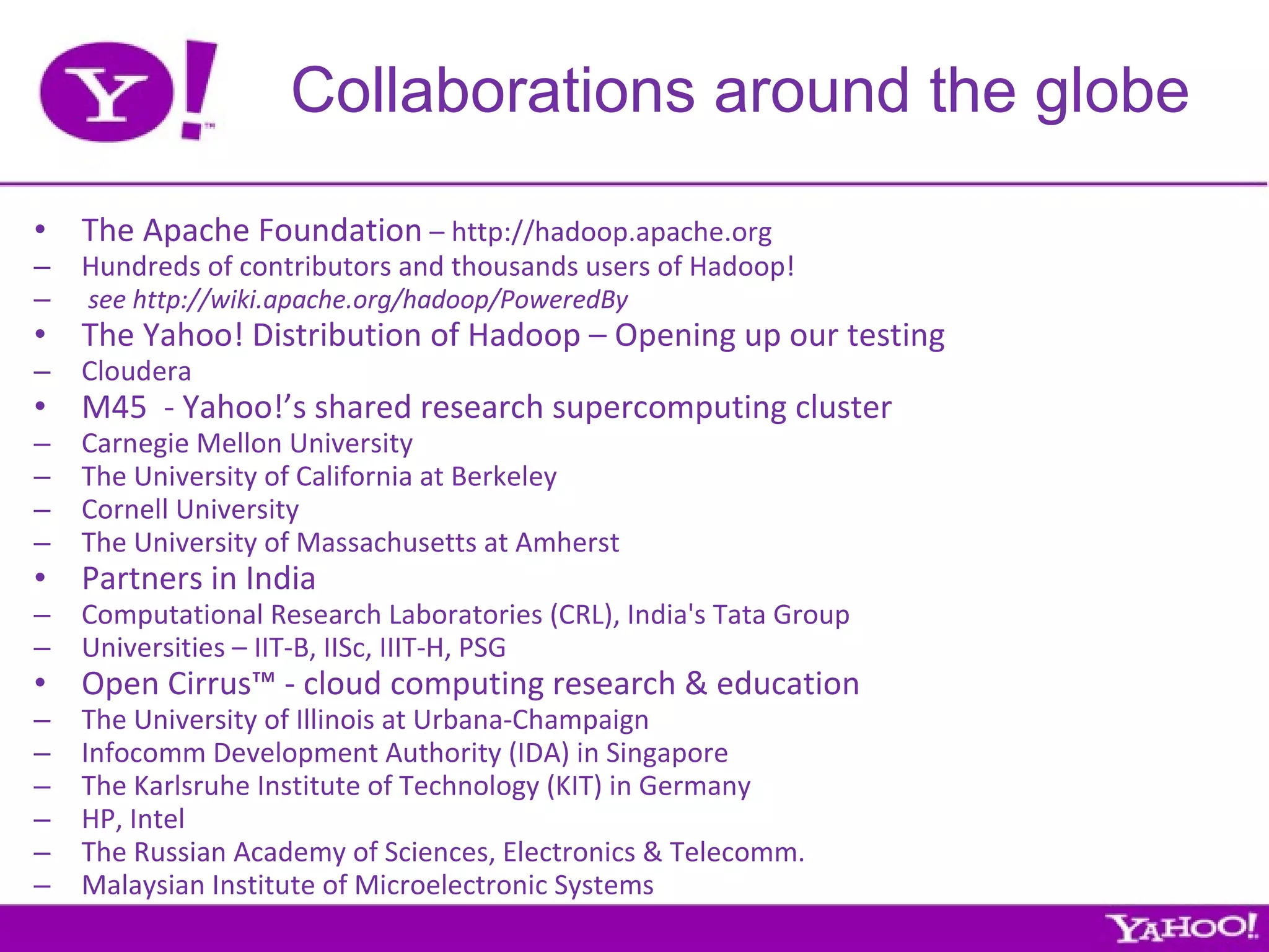 Collaborations around the globe The Apache Foundation  – http://hadoop.apache.org Hundreds of contributors and thousands users of Hadoop! see http://wiki.apache.org/hadoop/PoweredBy The Yahoo! Distribution of Hadoop – Opening up our testing Cloudera M45  - Yahoo!’s shared research supercomputing cluster Carnegie Mellon University The University of California at Berkeley Cornell University The University of Massachusetts at Amherst Partners in India Computational Research Laboratories (CRL), India's Tata Group Universities – IIT-B, IISc, IIIT-H, PSG Open Cirrus™ - cloud computing research & education The University of Illinois at Urbana-Champaign Infocomm Development Authority (IDA) in Singapore The Karlsruhe Institute of Technology (KIT) in Germany HP, Intel  The Russian Academy of Sciences, Electronics & Telecomm.  Malaysian Institute of Microelectronic Systems 