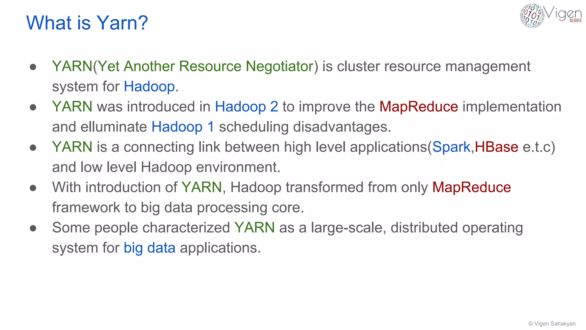 © Vigen Sahakyan
What is Yarn?
● YARN(Yet Another Resource Negotiator) is cluster resource management
system for Hadoop.
● YARN was introduced in Hadoop 2 to improve the MapReduce implementation
and elluminate Hadoop 1 scheduling disadvantages.
● YARN is a connecting link between high level applications(Spark,HBase e.t.c)
and low level Hadoop environment.
● With introduction of YARN, Hadoop transformed from only MapReduce
framework to big data processing core.
● Some people characterized YARN as a large-scale, distributed operating
system for big data applications.
 