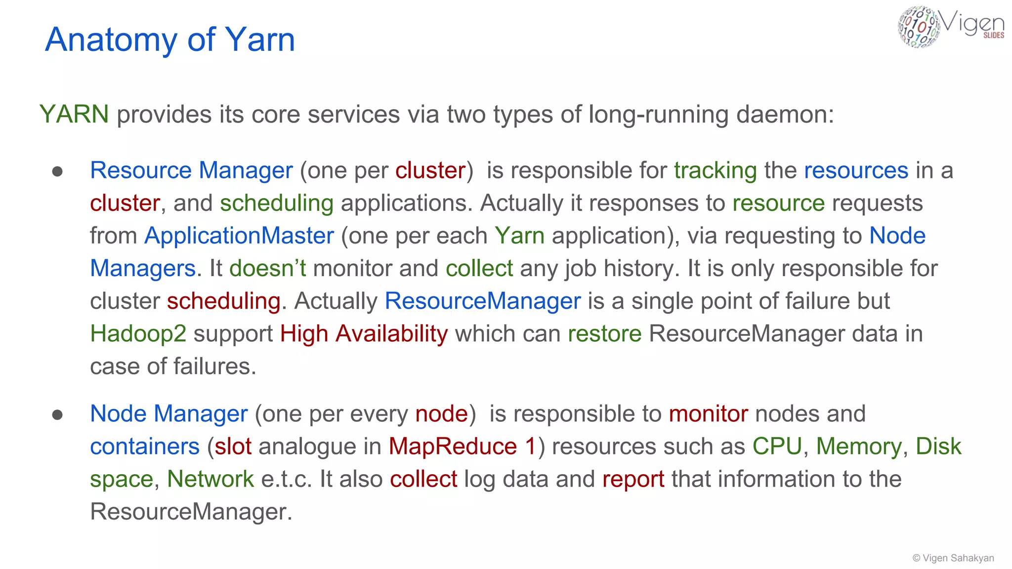 © Vigen Sahakyan
Anatomy of Yarn
YARN provides its core services via two types of long-running daemon:
● Resource Manager (one per cluster) is responsible for tracking the resources in a
cluster, and scheduling applications. Actually it responses to resource requests
from ApplicationMaster (one per each Yarn application), via requesting to Node
Managers. It doesn’t monitor and collect any job history. It is only responsible for
cluster scheduling. Actually ResourceManager is a single point of failure but
Hadoop2 support High Availability which can restore ResourceManager data in
case of failures.
● Node Manager (one per every node) is responsible to monitor nodes and
containers (slot analogue in MapReduce 1) resources such as CPU, Memory, Disk
space, Network e.t.c. It also collect log data and report that information to the
ResourceManager.
 