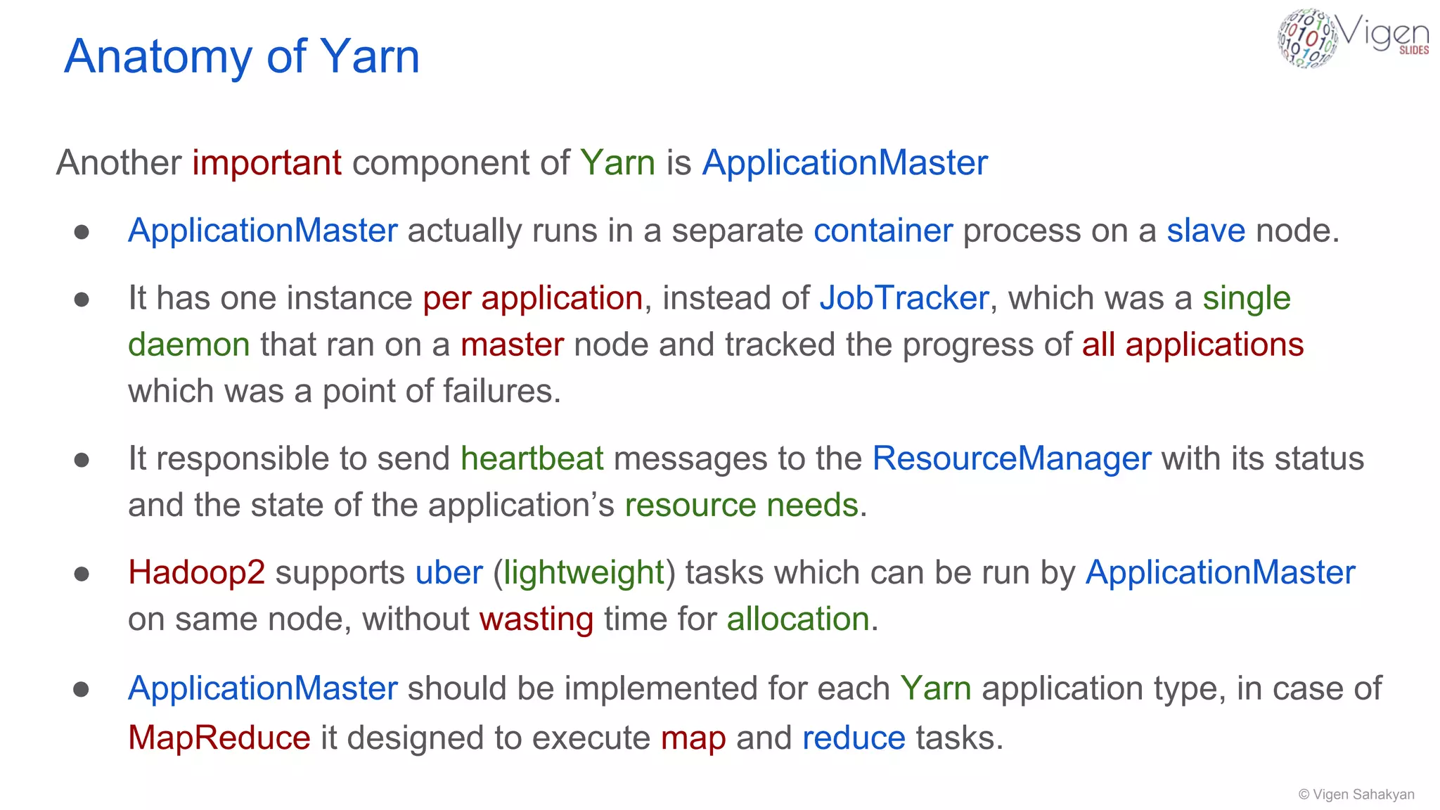 © Vigen Sahakyan
Anatomy of Yarn
Another important component of Yarn is ApplicationMaster
● ApplicationMaster actually runs in a separate container process on a slave node.
● It has one instance per application, instead of JobTracker, which was a single
daemon that ran on a master node and tracked the progress of all applications
which was a point of failures.
● It responsible to send heartbeat messages to the ResourceManager with its status
and the state of the application’s resource needs.
● Hadoop2 supports uber (lightweight) tasks which can be run by ApplicationMaster
on same node, without wasting time for allocation.
● ApplicationMaster should be implemented for each Yarn application type, in case of
MapReduce it designed to execute map and reduce tasks.
 