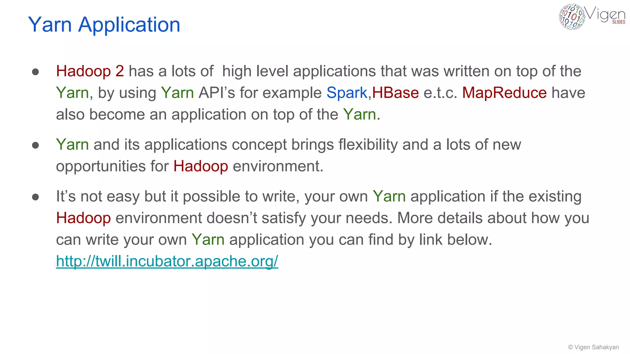 © Vigen Sahakyan
Yarn Application
● Hadoop 2 has a lots of high level applications that was written on top of the
Yarn, by using Yarn API’s for example Spark,HBase e.t.c. MapReduce have
also become an application on top of the Yarn.
● Yarn and its applications concept brings flexibility and a lots of new
opportunities for Hadoop environment.
● It’s not easy but it possible to write, your own Yarn application if the existing
Hadoop environment doesn’t satisfy your needs. More details about how you
can write your own Yarn application you can find by link below.
http://twill.incubator.apache.org/
 