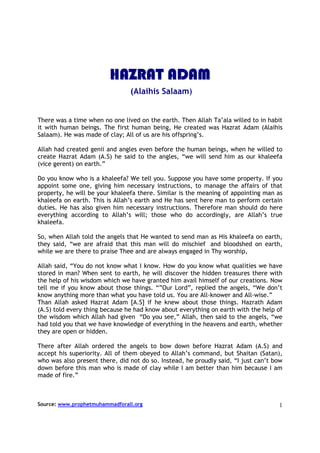 HAZRAT ADAM
                                (Alaihis Salaam)


There was a time when no one lived on the earth. Then Allah Ta’ala willed to in habit
it with human beings. The first human being, He created was Hazrat Adam (Alaihis
Salaam). He was made of clay; All of us are his offspring’s.

Allah had created genii and angles even before the human beings, when he willed to
create Hazrat Adam (A.S) he said to the angles, “we will send him as our khaleefa
(vice gerent) on earth.”

Do you know who is a khaleefa? We tell you. Suppose you have some property. If you
appoint some one, giving him necessary instructions, to manage the affairs of that
property, he will be your khaleefa there. Similar is the meaning of appointing man as
khaleefa on earth. This is Allah’s earth and He has sent here man to perform certain
duties. He has also given him necessary instructions. Therefore man should do here
everything according to Allah’s will; those who do accordingly, are Allah’s true
khaleefa.

So, when Allah told the angels that He wanted to send man as His khaleefa on earth,
they said, “we are afraid that this man will do mischief and bloodshed on earth,
while we are there to praise Thee and are always engaged in Thy worship,

Allah said, “You do not know what I know. How do you know what qualities we have
stored in man? When sent to earth, he will discover the hidden treasures there with
the help of his wisdom which we have granted him avail himself of our creations. Now
tell me if you know about those things. “”Our Lord”, replied the angels, “We don’t
know anything more than what you have told us. You are All-knower and All-wise.”
Than Allah asked Hazrat Adam [A.S] if he knew about those things. Hazrath Adam
(A.S) told every thing because he had know about everything on earth with the help of
the wisdom which Allah had given “Do you see,” Allah, then said to the angels, “we
had told you that we have knowledge of everything in the heavens and earth, whether
they are open or hidden.

There after Allah ordered the angels to bow down before Hazrat Adam (A.S) and
accept his superiority. All of them obeyed to Allah’s command, but Shaitan (Satan),
who was also present there, did not do so. Instead, he proudly said, “I just can’t bow
down before this man who is made of clay while I am better than him because I am
made of fire.”



Source: www.prophetmuhammadforall.org                                               1
 