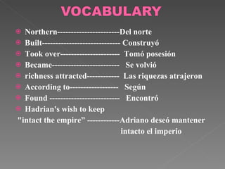 Northern-----------------------Del norte Built----------------------------- Construyó Took over----------------------  Tomó posesión Became-------------------------  Se volvió richness attracted------------  Las riquezas atrajeron According to------------------  Según Found  --------------------------  Encontró Hadrian's wish to keep "intact the empire” ------------Adriano deseó mantener intacto el imperio 