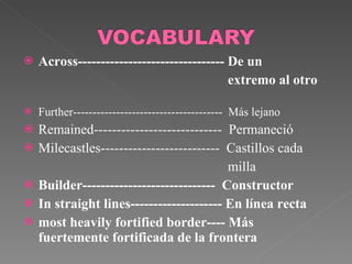 Across-------------------------------- De un  extremo al otro  Further--------------------------------------  Más lejano Remained----------------------------  Permaneció Milecastles--------------------------  Castillos cada milla Builder-----------------------------  Constructor In straight lines-------------------- En línea recta most heavily fortified border---- Más  fuertemente fortificada de la frontera 