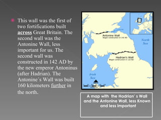   This wall was the first of two fortifications built  across  Great Britain. The second wall was the Antonine Wall, less important for us. The second wall was constructed in 142 AD by the new emperor Antoninus (after Hadrian). The Antonine´s Wall was built 160 kilometers  further  in the north .  A map with  the Hadrian’ s Wall and the Antonine Wall, less Known  and less important 
