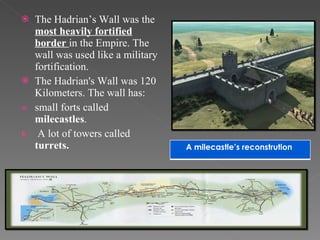 The Hadrian’s Wall was the  most heavily fortified border   in the Empire. The wall was used like a military fortification. The Hadrian's Wall was 120 Kilometers. The wall has: small forts called  milecastles . A lot of towers called  turrets. A milecastle’s reconstrution  