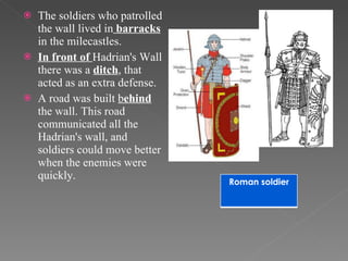 The soldiers who patrolled the wall lived in  barracks  in the milecastles.  In front of  Hadrian's Wall there was a  ditch , that acted as an extra defense. A road was built  b ehind  the wall. This road communicated all the Hadrian's wall, and  soldiers could move better when the enemies were  quickly. Roman soldier 